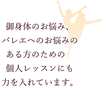 御身体のお悩み、バレエへのお悩みのある方のための　個人レッスンにも力を入れています。